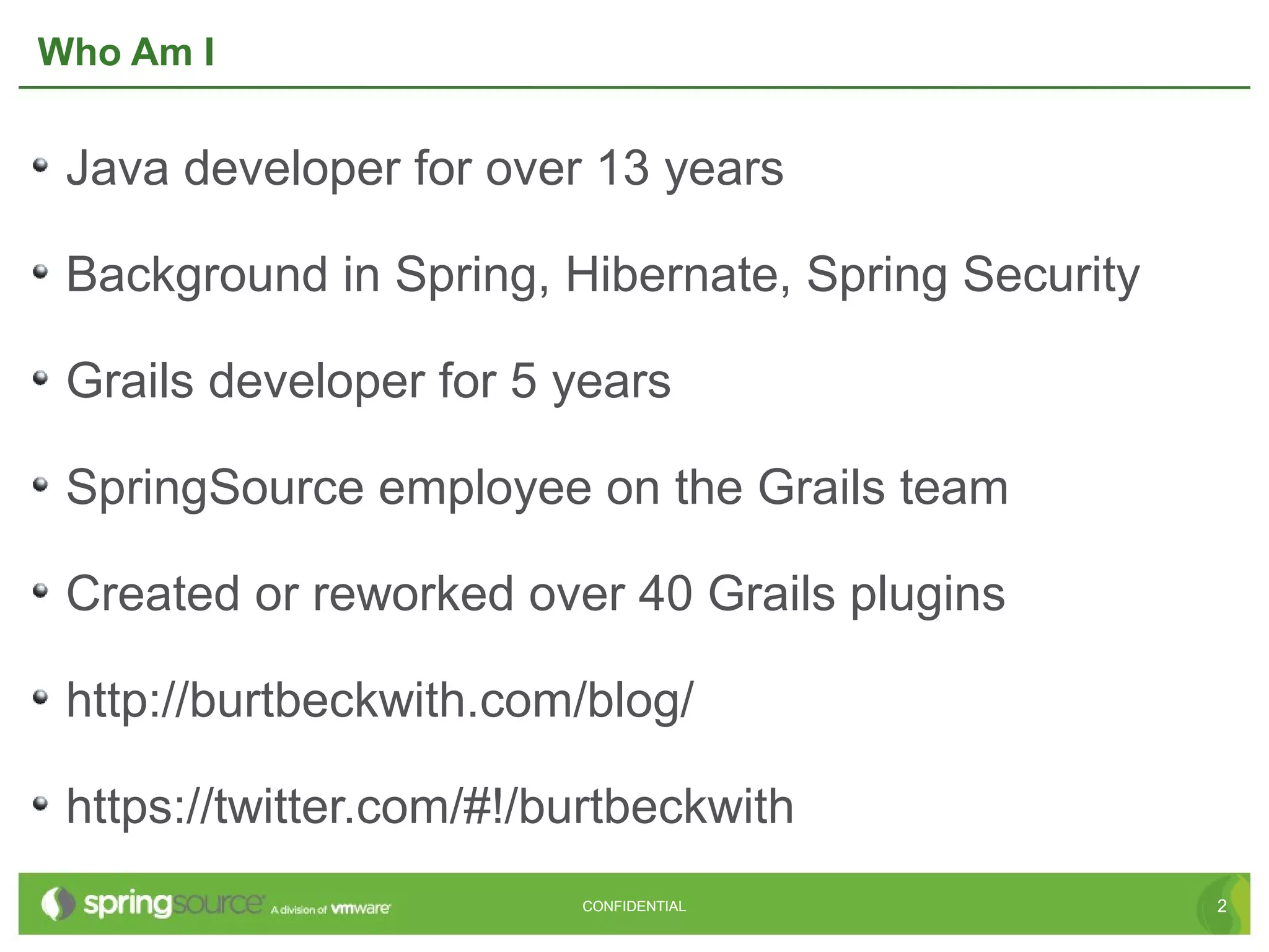 Who Am I


 Java developer for over 13 years

 Background in Spring, Hibernate, Spring Security

 Grails developer for 5 years

 SpringSource employee on the Grails team

 Created or reworked over 40 Grails plugins

 http://burtbeckwith.com/blog/

 https://twitter.com/#!/burtbeckwith
                         CONFIDENTIAL               2
 