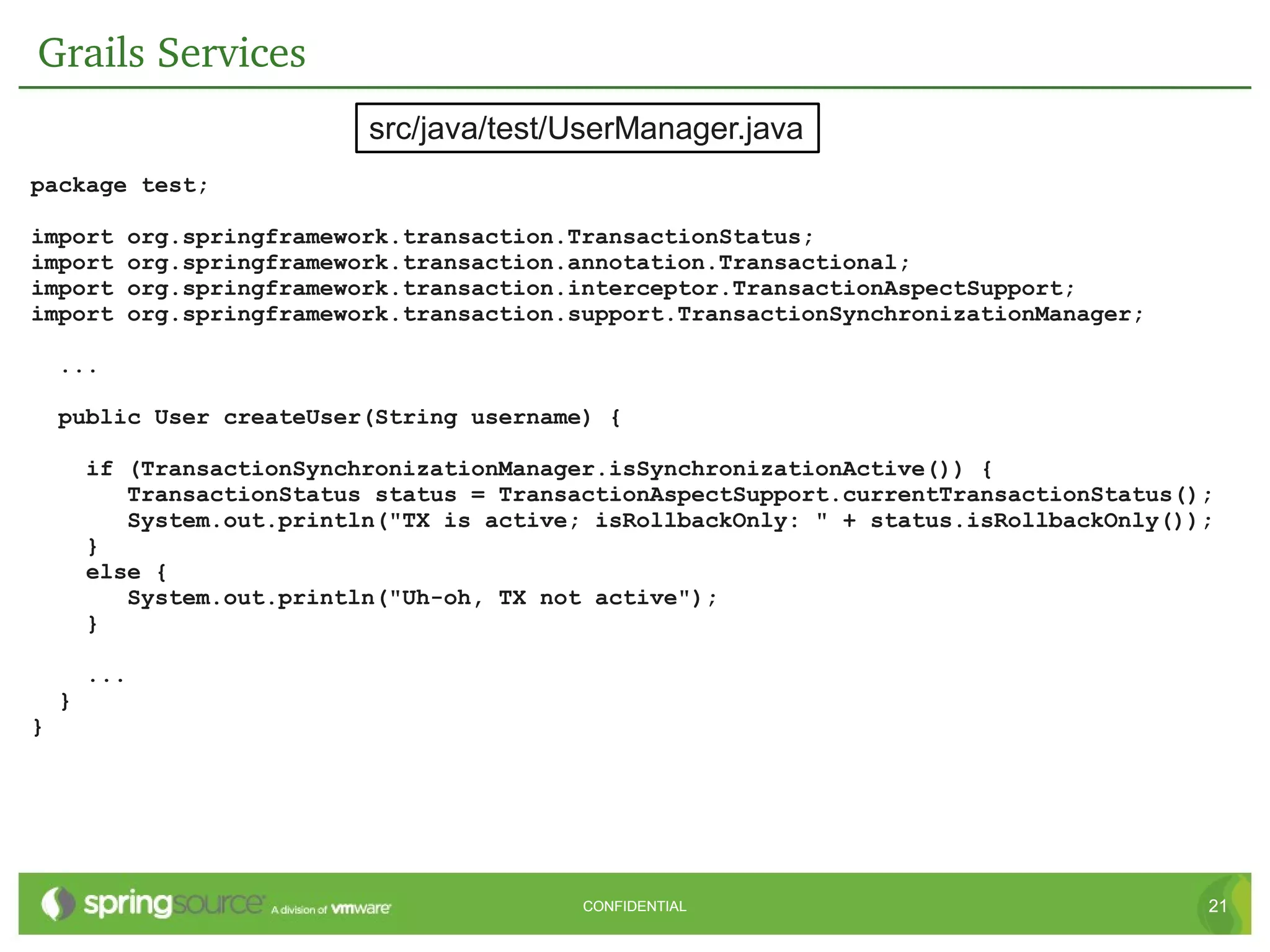 Grails Services
                            src/java/test/UserManager.java
package test;

import     org.springframework.transaction.TransactionStatus;
import     org.springframework.transaction.annotation.Transactional;
import     org.springframework.transaction.interceptor.TransactionAspectSupport;
import     org.springframework.transaction.support.TransactionSynchronizationManager;

    ...

    public User createUser(String username) {

        if (TransactionSynchronizationManager.isSynchronizationActive()) {
           TransactionStatus status = TransactionAspectSupport.currentTransactionStatus();
           System.out.println("TX is active; isRollbackOnly: " + status.isRollbackOnly());
        }
        else {
           System.out.println("Uh-oh, TX not active");
        }

        ...
    }
}




                                            CONFIDENTIAL                                 21
 