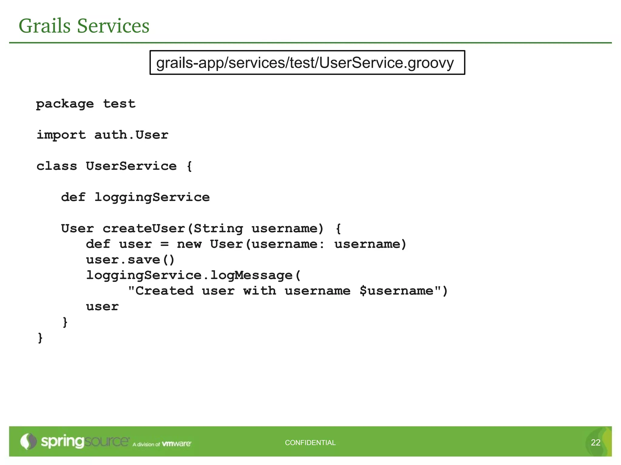 Grails Services
                  grails-app/services/test/UserService.groovy

  package test

  import auth.User

  class UserService {

      def loggingService

      User createUser(String username) {
         def user = new User(username: username)
         user.save()
         loggingService.logMessage(
              "Created user with username $username")
         user
      }
  }




                                    CONFIDENTIAL                22
 
