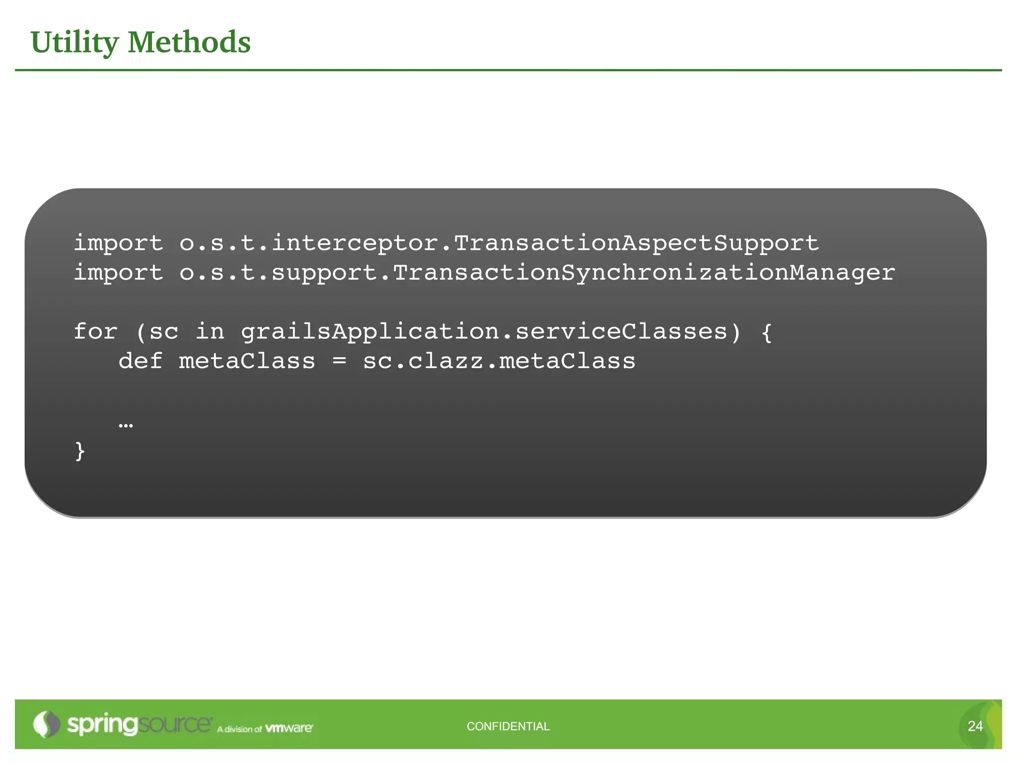 Utility Methods




  import o.s.t.interceptor.TransactionAspectSupport
  import o.s.t.support.TransactionSynchronizationManager

  for (sc in grailsApplication.serviceClasses) {
     def metaClass = sc.clazz.metaClass

     …
  }




                           CONFIDENTIAL                    24
 