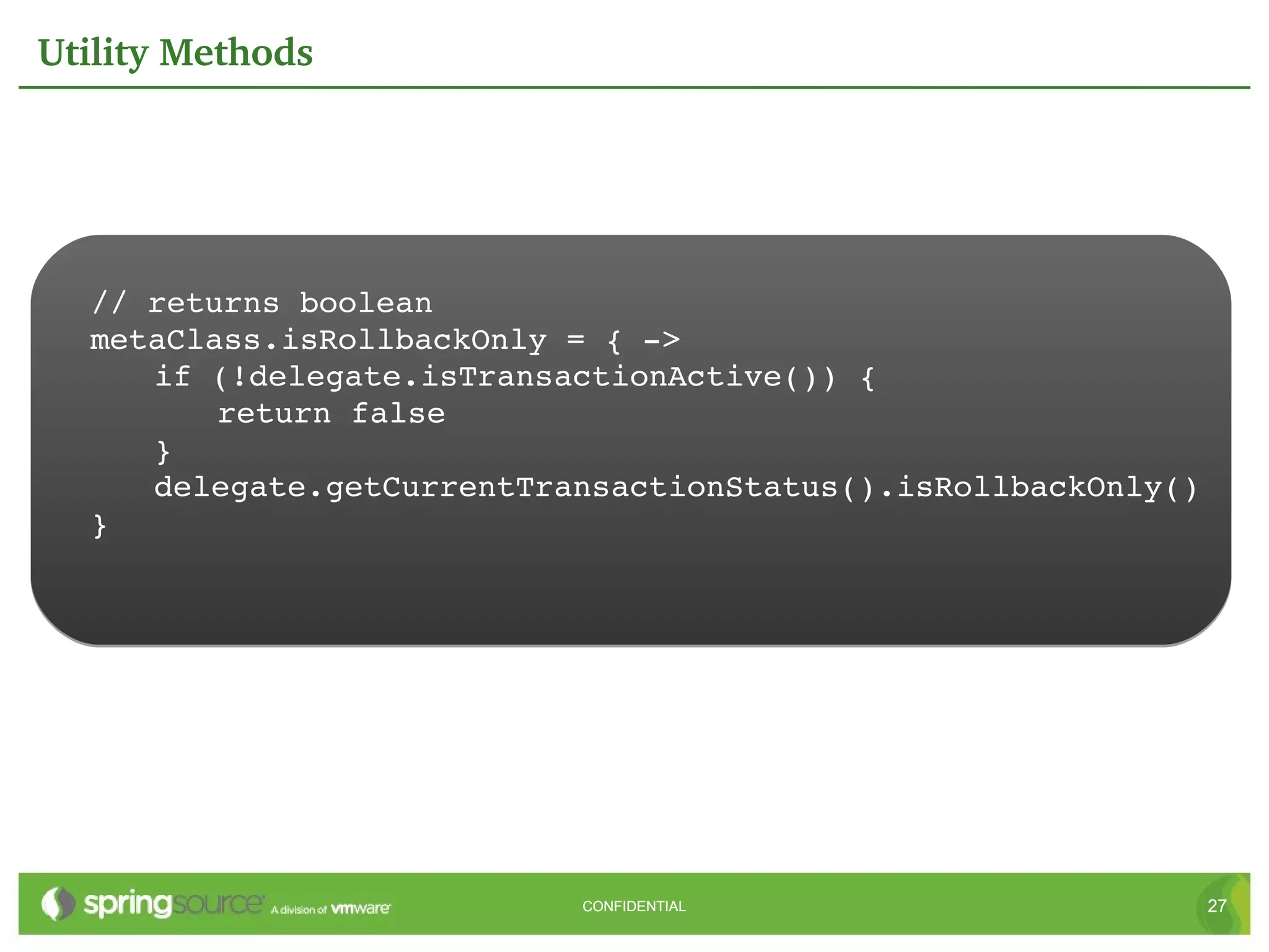 Utility Methods




  // returns boolean
  metaClass.isRollbackOnly = { ­>
     if (!delegate.isTransactionActive()) {
         return false
     }
     delegate.getCurrentTransactionStatus().isRollbackOnly()
  }




                           CONFIDENTIAL                        27
 