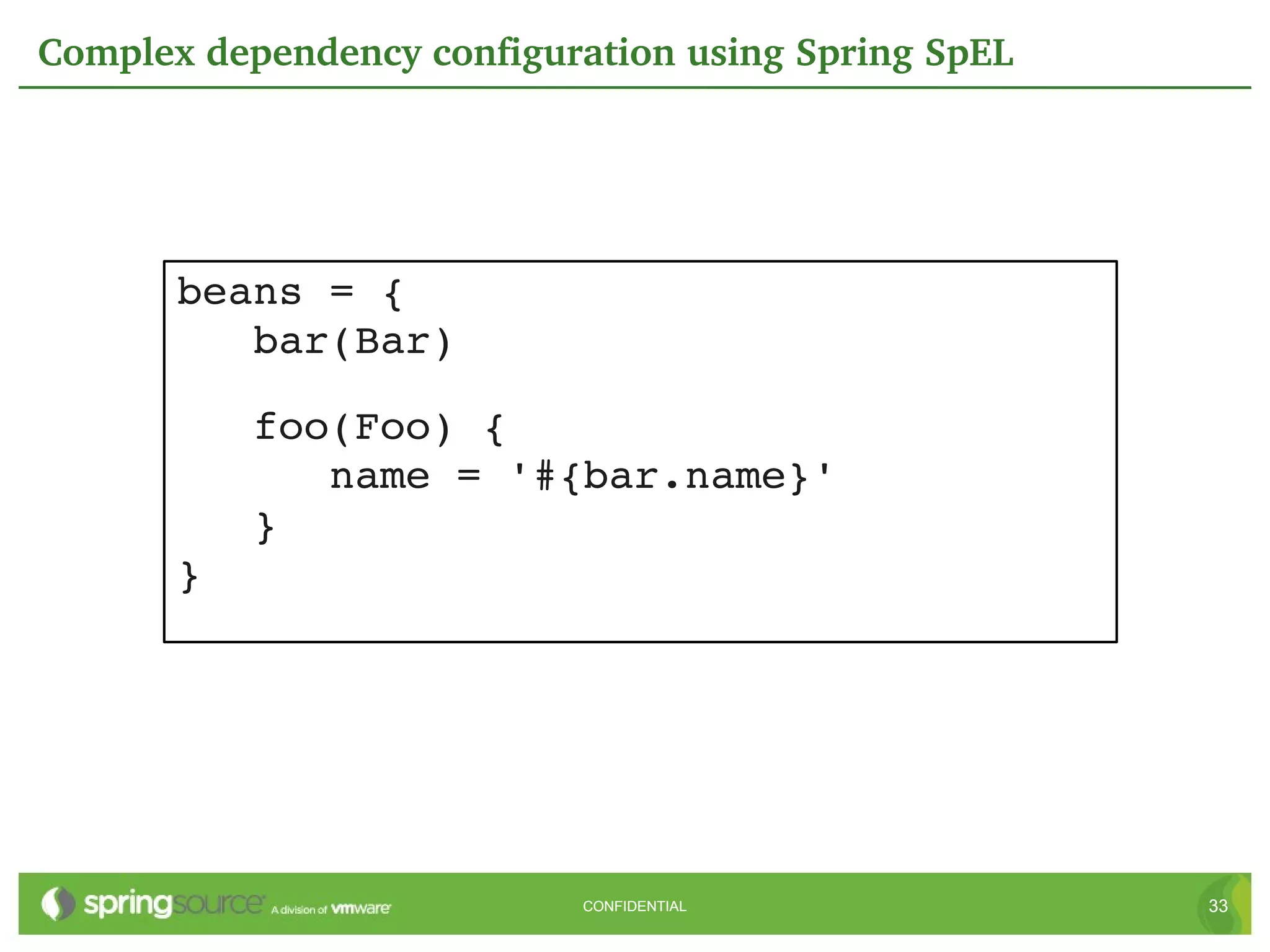 Complex dependency configuration using Spring SpEL




       beans = {
          bar(Bar)

          foo(Foo) {
             name = '#{bar.name}'
          }
       }




                           CONFIDENTIAL              33
 
