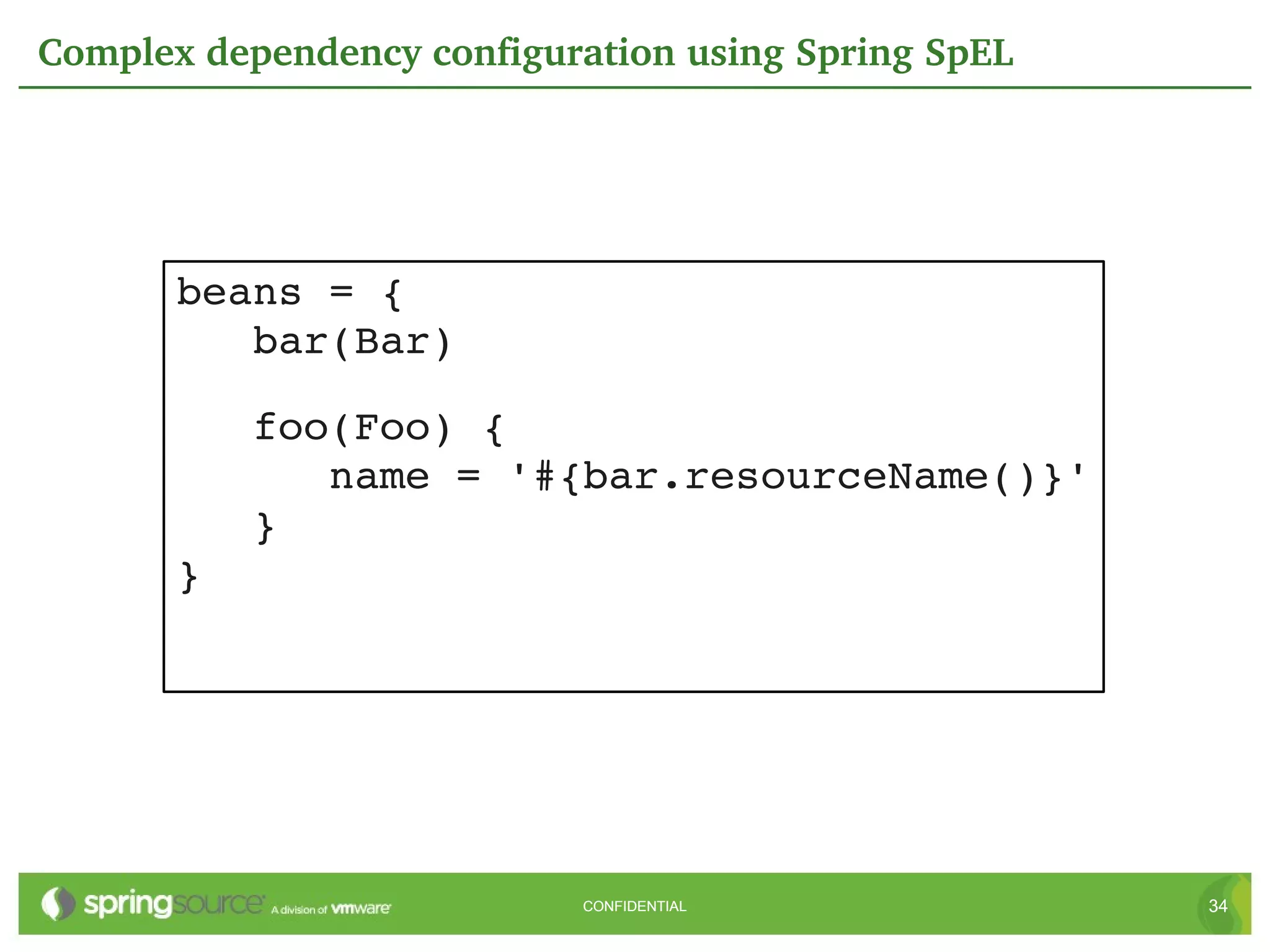 Complex dependency configuration using Spring SpEL




       beans = {
          bar(Bar)

          foo(Foo) {
             name = '#{bar.resourceName()}'
          }
       }




                           CONFIDENTIAL              34
 