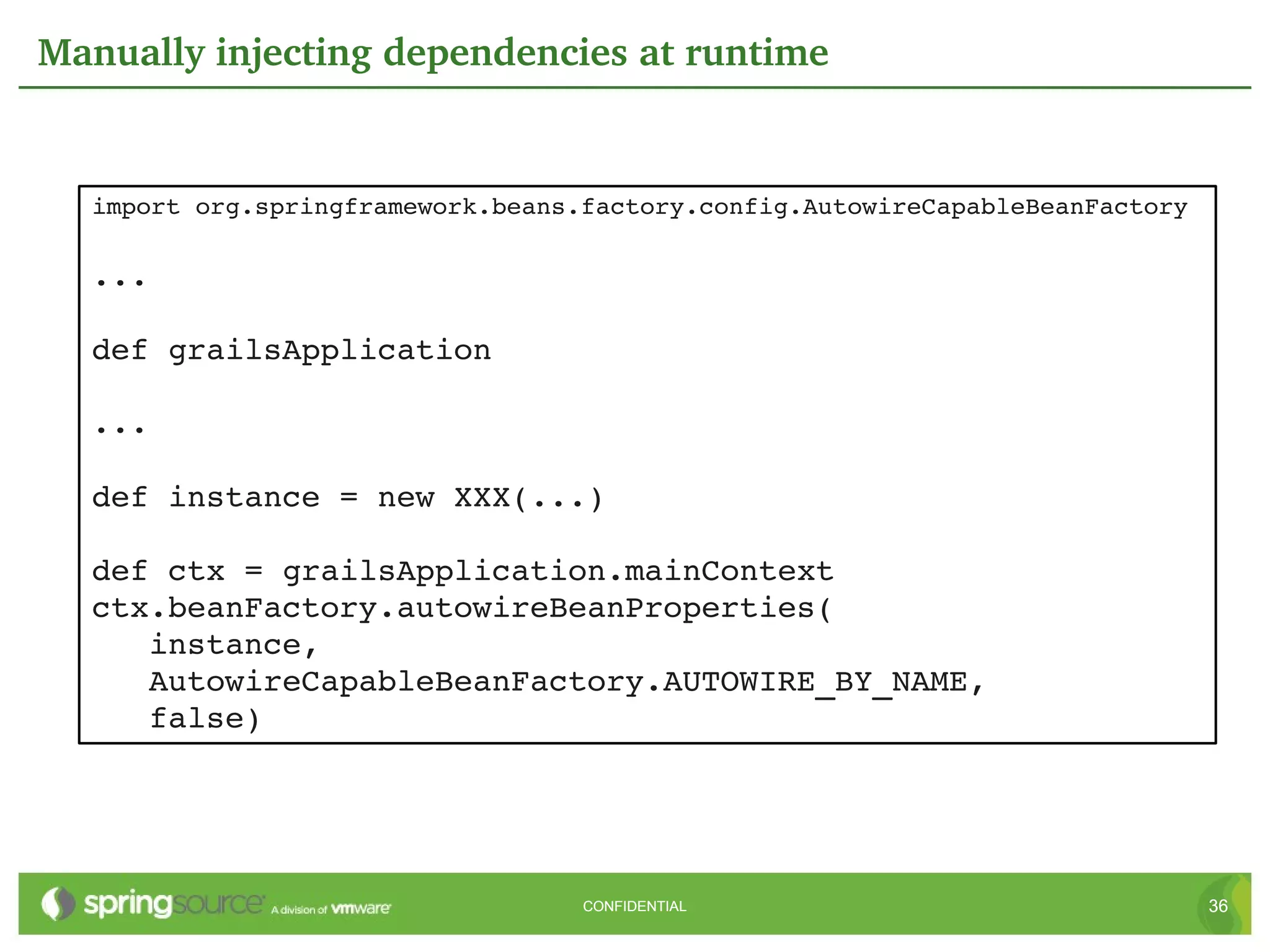 Manually injecting dependencies at runtime


  import org.springframework.beans.factory.config.AutowireCapableBeanFactory

  ...

  def grailsApplication

  ...

  def instance = new XXX(...)

  def ctx = grailsApplication.mainContext
  ctx.beanFactory.autowireBeanProperties(
     instance,
     AutowireCapableBeanFactory.AUTOWIRE_BY_NAME,
     false)




                                   CONFIDENTIAL                                36
 