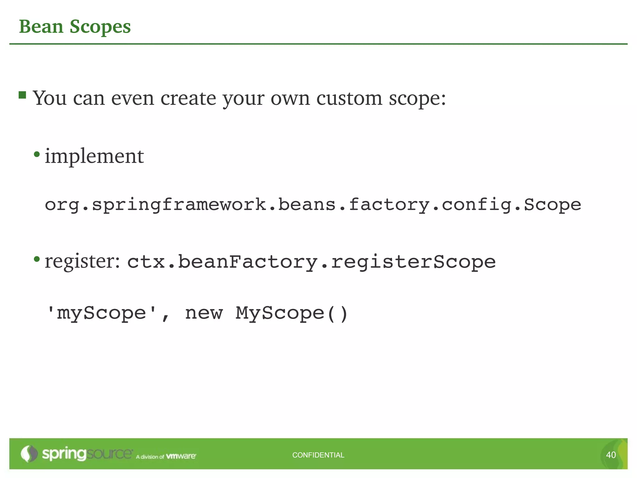Bean Scopes


 You can even create your own custom scope:

 • implement 

  org.springframework.beans.factory.config.Scope

 • register: ctx.beanFactory.registerScope 

  'myScope', new MyScope()




                            CONFIDENTIAL           40
 