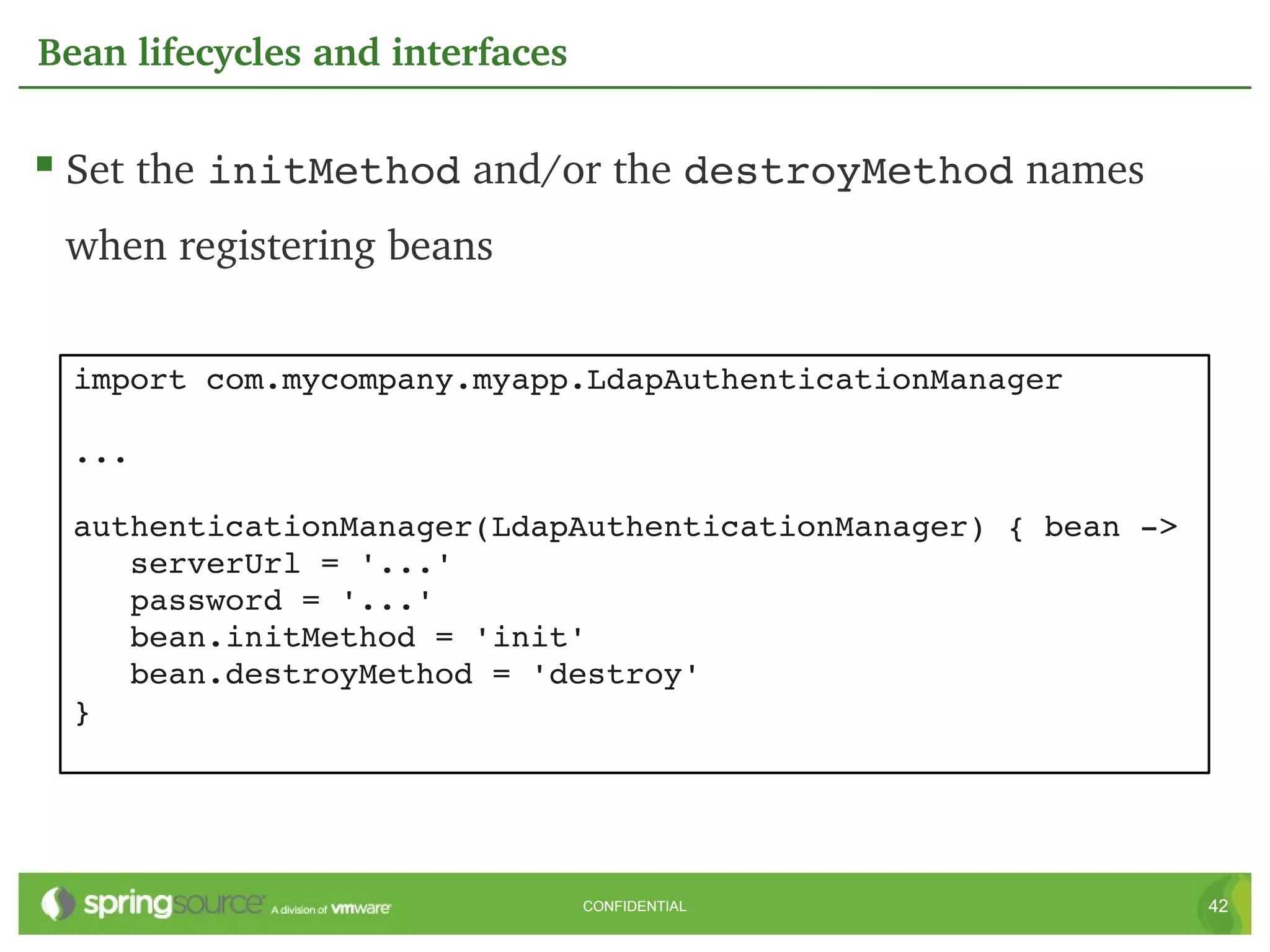 Bean lifecycles and interfaces

 Set the initMethod and/or the destroyMethod names 
 when registering beans


 import com.mycompany.myapp.LdapAuthenticationManager

 ...

 authenticationManager(LdapAuthenticationManager) { bean ­>
    serverUrl = '...'
    password = '...'
    bean.initMethod = 'init'
    bean.destroyMethod = 'destroy'
 }




                                 CONFIDENTIAL                 42
 
