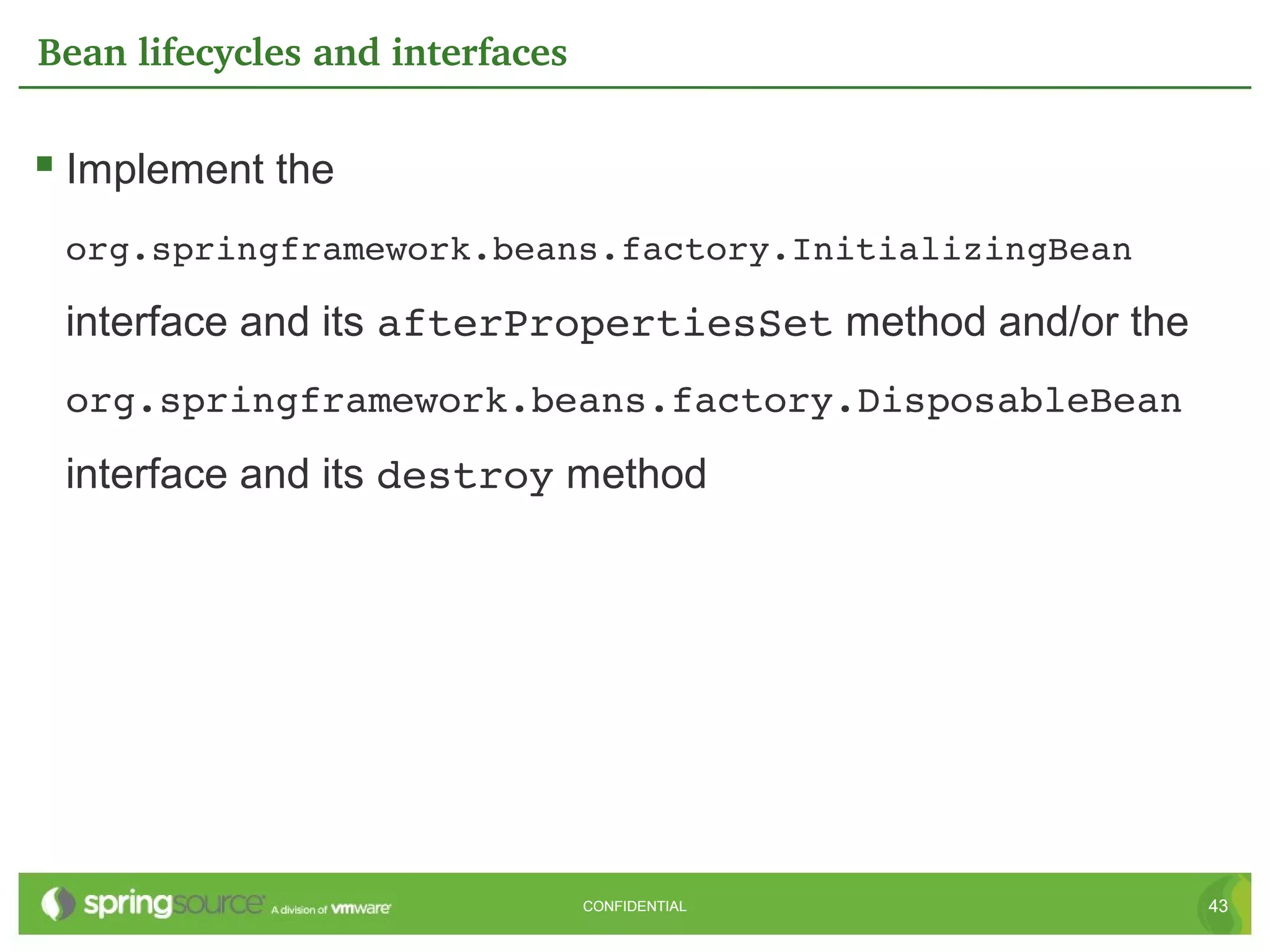 Bean lifecycles and interfaces

 Implement the
 org.springframework.beans.factory.InitializingBean

 interface and its afterPropertiesSet method and/or the
 org.springframework.beans.factory.DisposableBean
 interface and its destroy method




                                 CONFIDENTIAL             43
 
