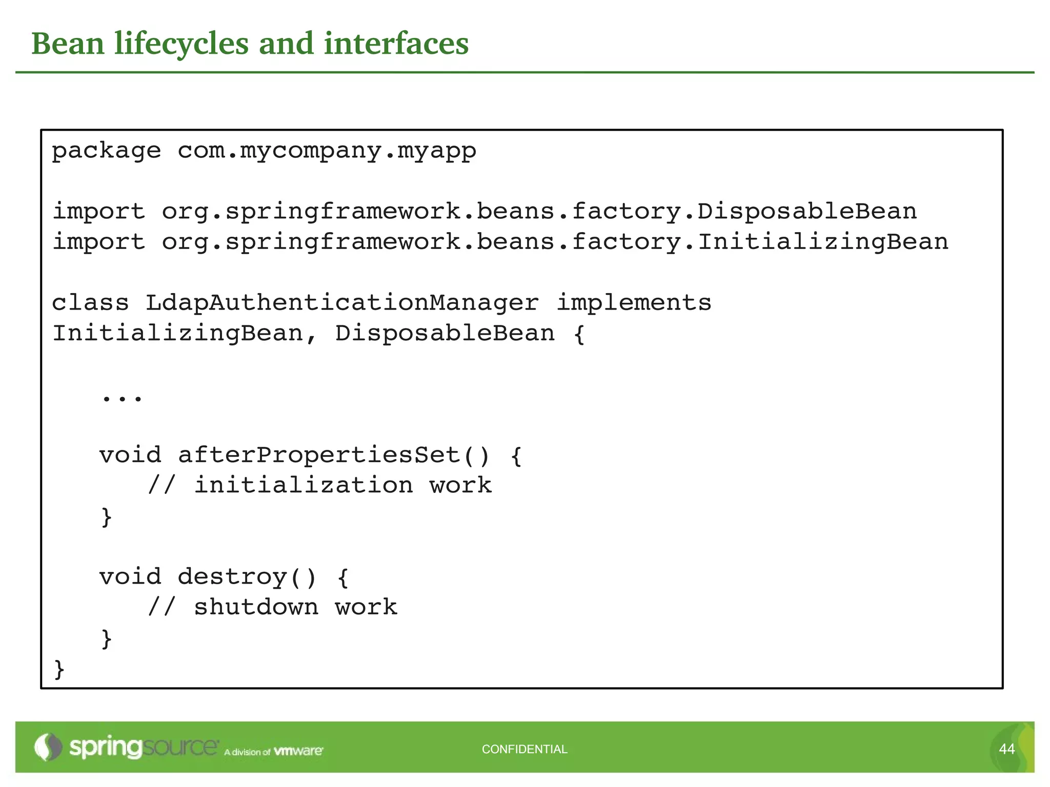 Bean lifecycles and interfaces


 package com.mycompany.myapp

 import org.springframework.beans.factory.DisposableBean
 import org.springframework.beans.factory.InitializingBean

 class LdapAuthenticationManager implements 
 InitializingBean, DisposableBean {

    ...

    void afterPropertiesSet() {
       // initialization work
    }

    void destroy() {
       // shutdown work
    }
 }

                                 CONFIDENTIAL                44
 