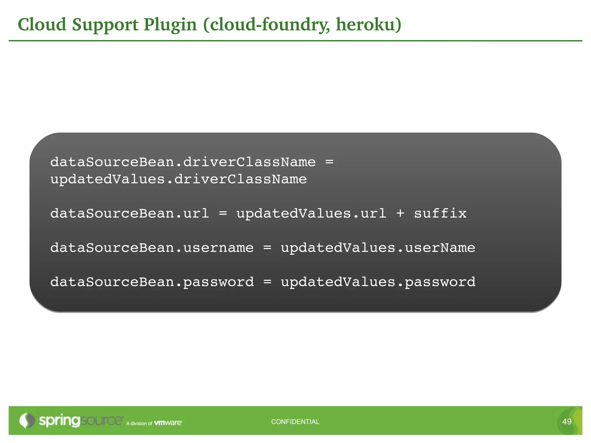 Cloud Support Plugin (cloud­foundry, heroku)




   dataSourceBean.driverClassName = 
   updatedValues.driverClassName

   dataSourceBean.url = updatedValues.url + suffix

   dataSourceBean.username = updatedValues.userName

   dataSourceBean.password = updatedValues.password




                             CONFIDENTIAL             49
 