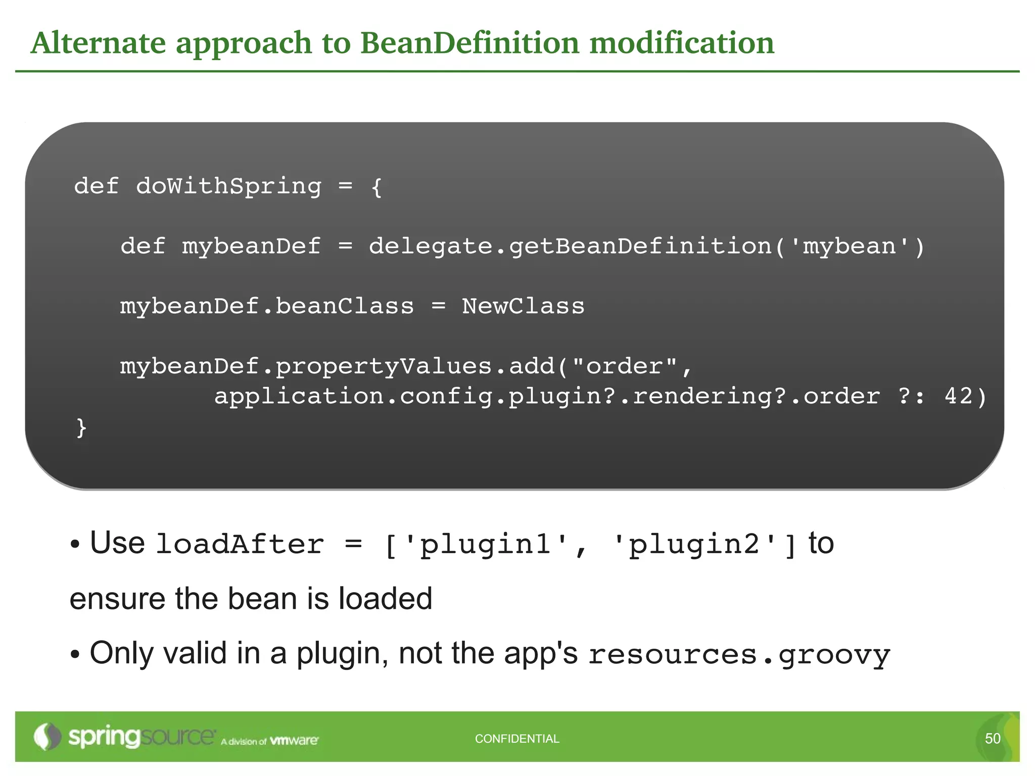 Alternate approach to BeanDefinition modification



  def doWithSpring = {

     def mybeanDef = delegate.getBeanDefinition('mybean')

     mybeanDef.beanClass = NewClass

     mybeanDef.propertyValues.add("order",
           application.config.plugin?.rendering?.order ?: 42)
  }



  ●   Use loadAfter = ['plugin1', 'plugin2'] to
  ensure the bean is loaded
  ●   Only valid in a plugin, not the app's resources.groovy

                               CONFIDENTIAL                    50
 