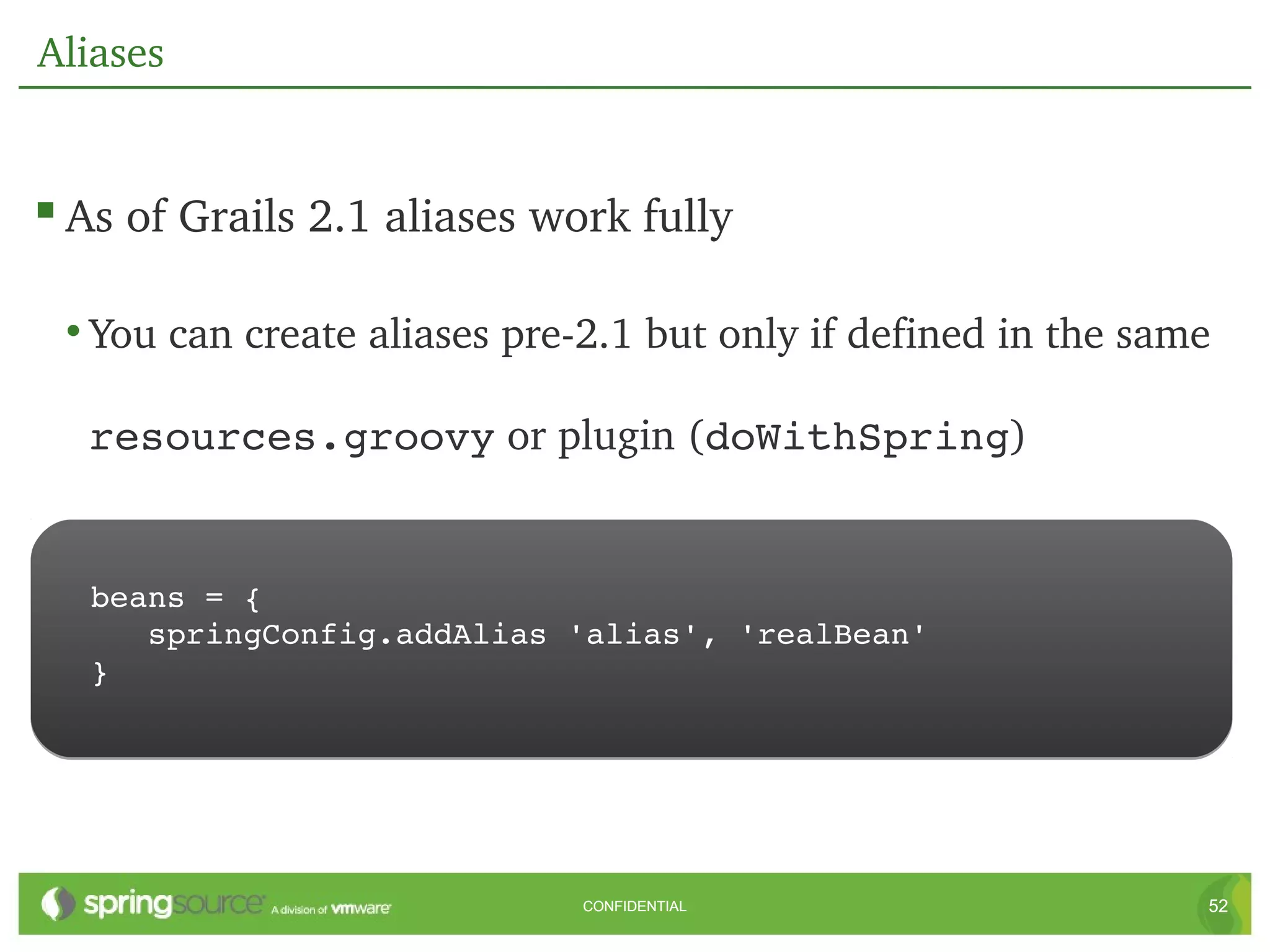 Aliases


 As of Grails 2.1 aliases work fully

 • You can create aliases pre­2.1 but only if defined in the same 

  resources.groovy or plugin (doWithSpring)


   beans = {
      springConfig.addAlias 'alias', 'realBean'
   }




                              CONFIDENTIAL                       52
 