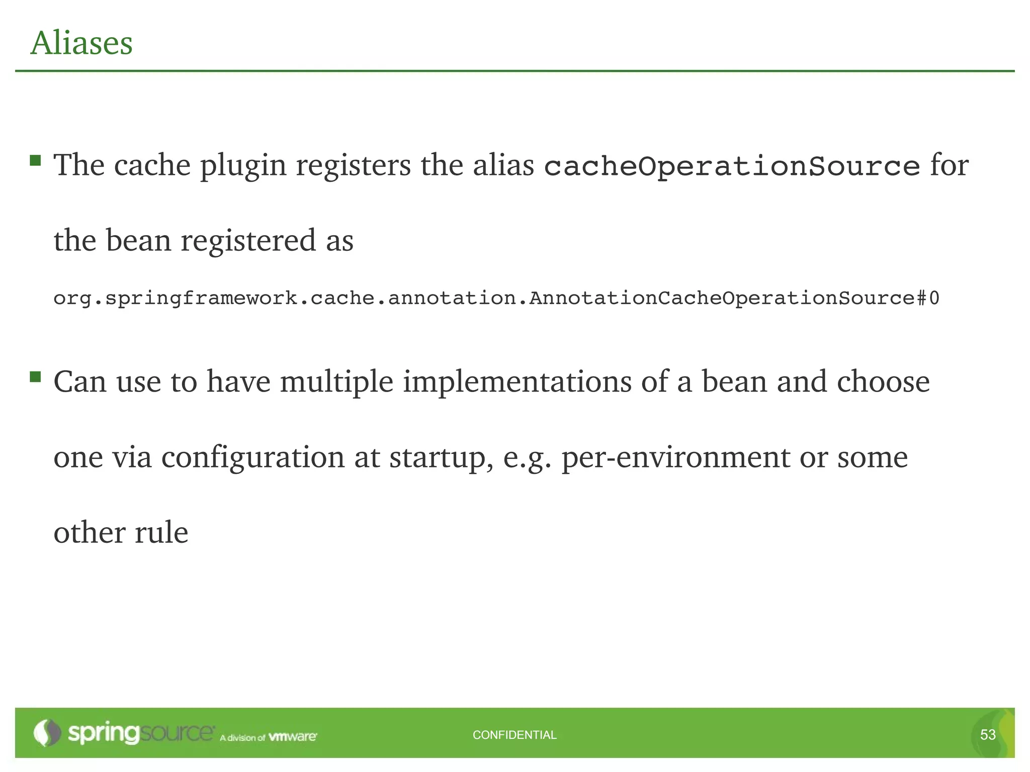 Aliases


 The cache plugin registers the alias cacheOperationSource for 

 the bean registered as 
 org.springframework.cache.annotation.AnnotationCacheOperationSource#0



 Can use to have multiple implementations of a bean and choose 

 one via configuration at startup, e.g. per­environment or some 

 other rule




                                 CONFIDENTIAL                            53
 