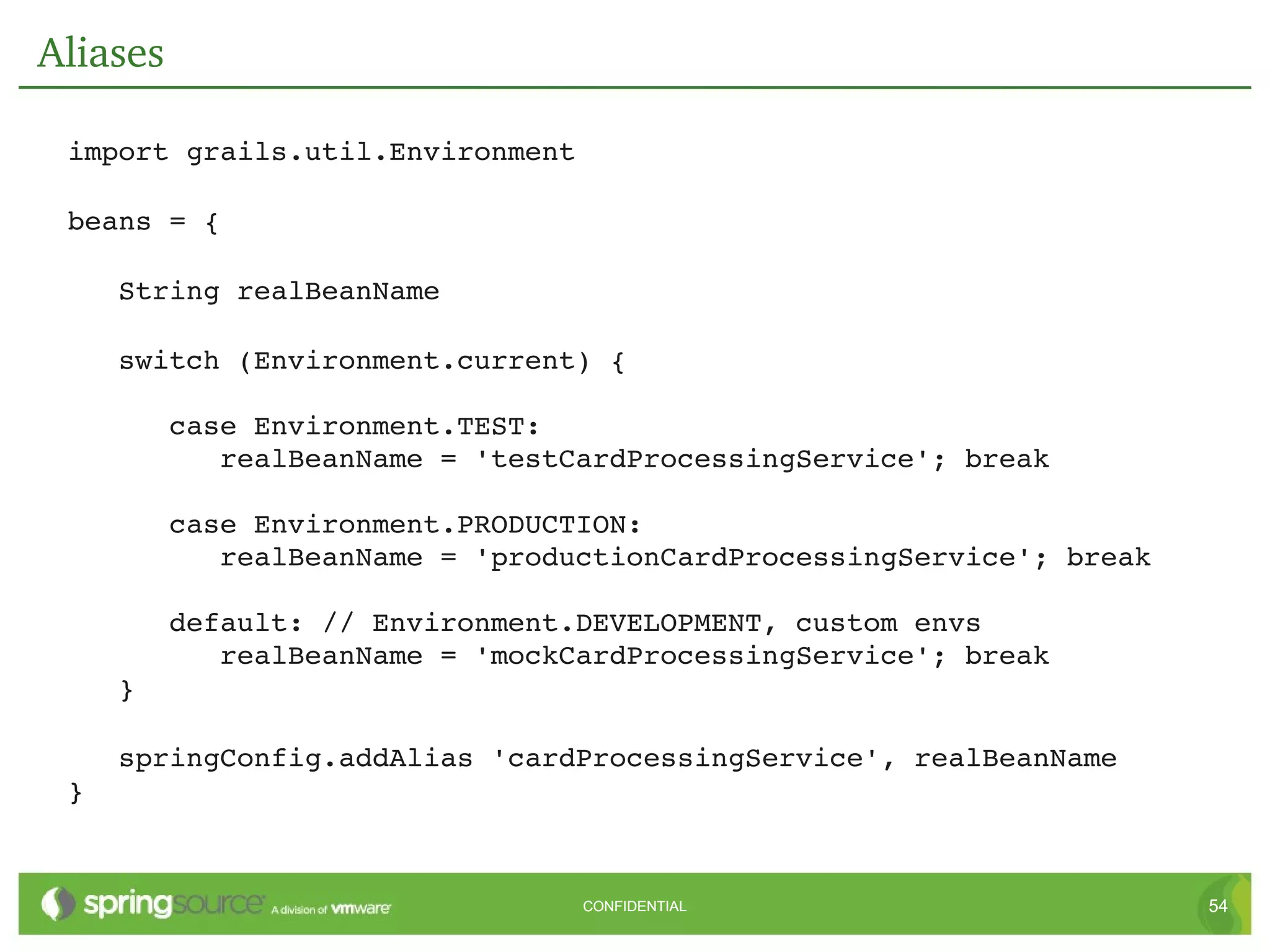 Aliases

 import grails.util.Environment

 beans = {

    String realBeanName

    switch (Environment.current) {

       case Environment.TEST:
          realBeanName = 'testCardProcessingService'; break

       case Environment.PRODUCTION:
          realBeanName = 'productionCardProcessingService'; break

       default: // Environment.DEVELOPMENT, custom envs
          realBeanName = 'mockCardProcessingService'; break
    }

    springConfig.addAlias 'cardProcessingService', realBeanName
 }


                                  CONFIDENTIAL                      54
 