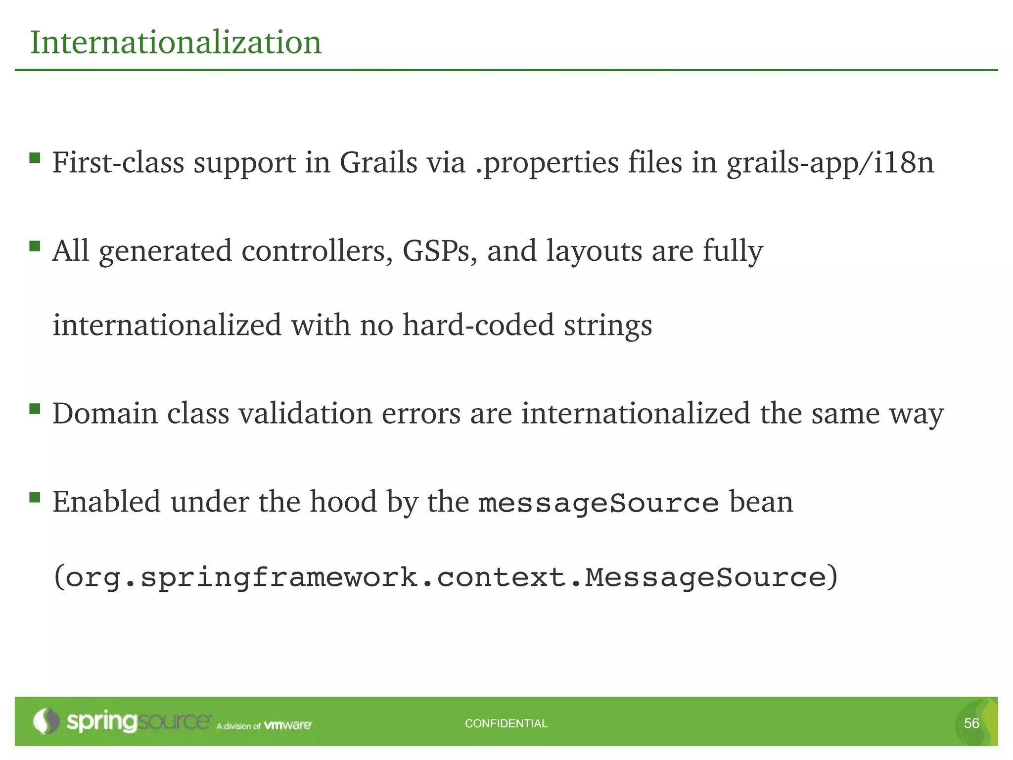 Internationalization


 First­class support in Grails via .properties files in grails­app/i18n

 All generated controllers, GSPs, and layouts are fully 

  internationalized with no hard­coded strings

 Domain class validation errors are internationalized the same way

 Enabled under the hood by the messageSource bean 

  (org.springframework.context.MessageSource)



                                  CONFIDENTIAL                             56
 