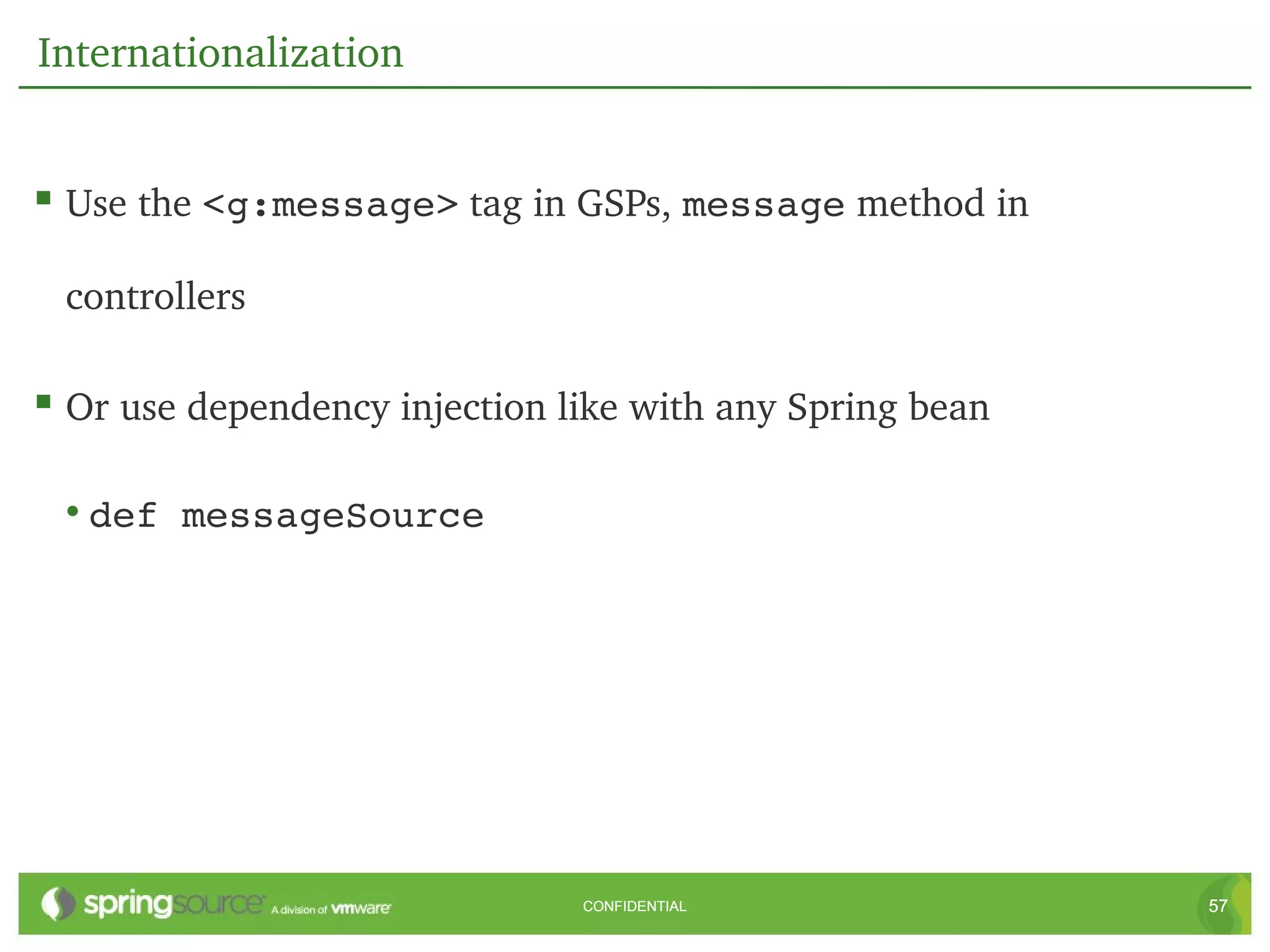 Internationalization


 Use the <g:message> tag in GSPs, message method in 

 controllers

 Or use dependency injection like with any Spring bean

 • def messageSource




                               CONFIDENTIAL               57
 