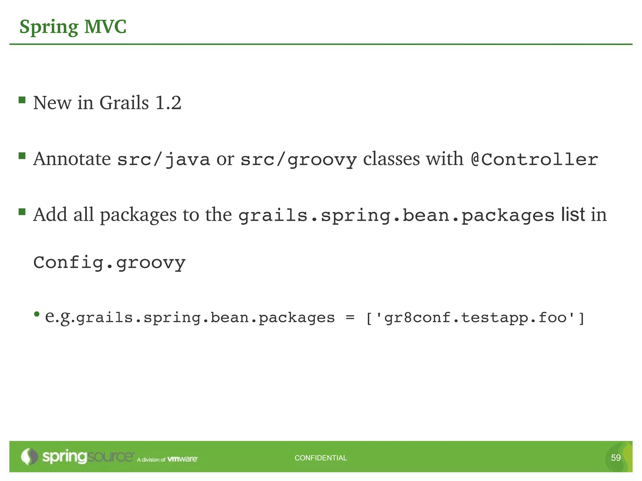 Spring MVC


 New in Grails 1.2

 Annotate src/java or src/groovy classes with @Controller

 Add all packages to the grails.spring.bean.packages list in

 Config.groovy

 • e.g.grails.spring.bean.packages = ['gr8conf.testapp.foo']




                            CONFIDENTIAL                        59
 