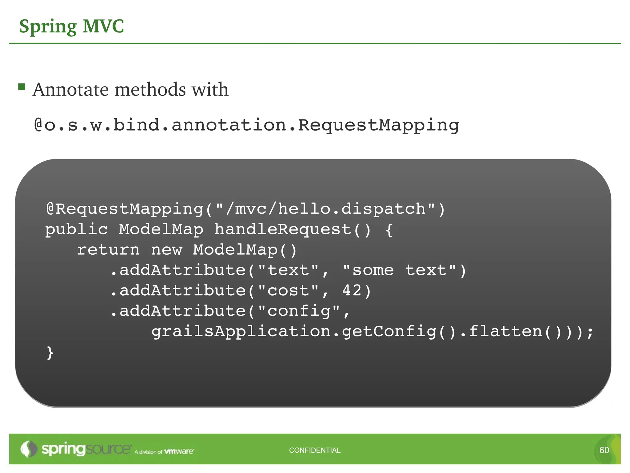 Spring MVC


 Annotate methods with
 @o.s.w.bind.annotation.RequestMapping



   @RequestMapping("/mvc/hello.dispatch")
   public ModelMap handleRequest() {
      return new ModelMap()
         .addAttribute("text", "some text")
         .addAttribute("cost", 42)
         .addAttribute("config",
             grailsApplication.getConfig().flatten()));
   }




                          CONFIDENTIAL                    60
 