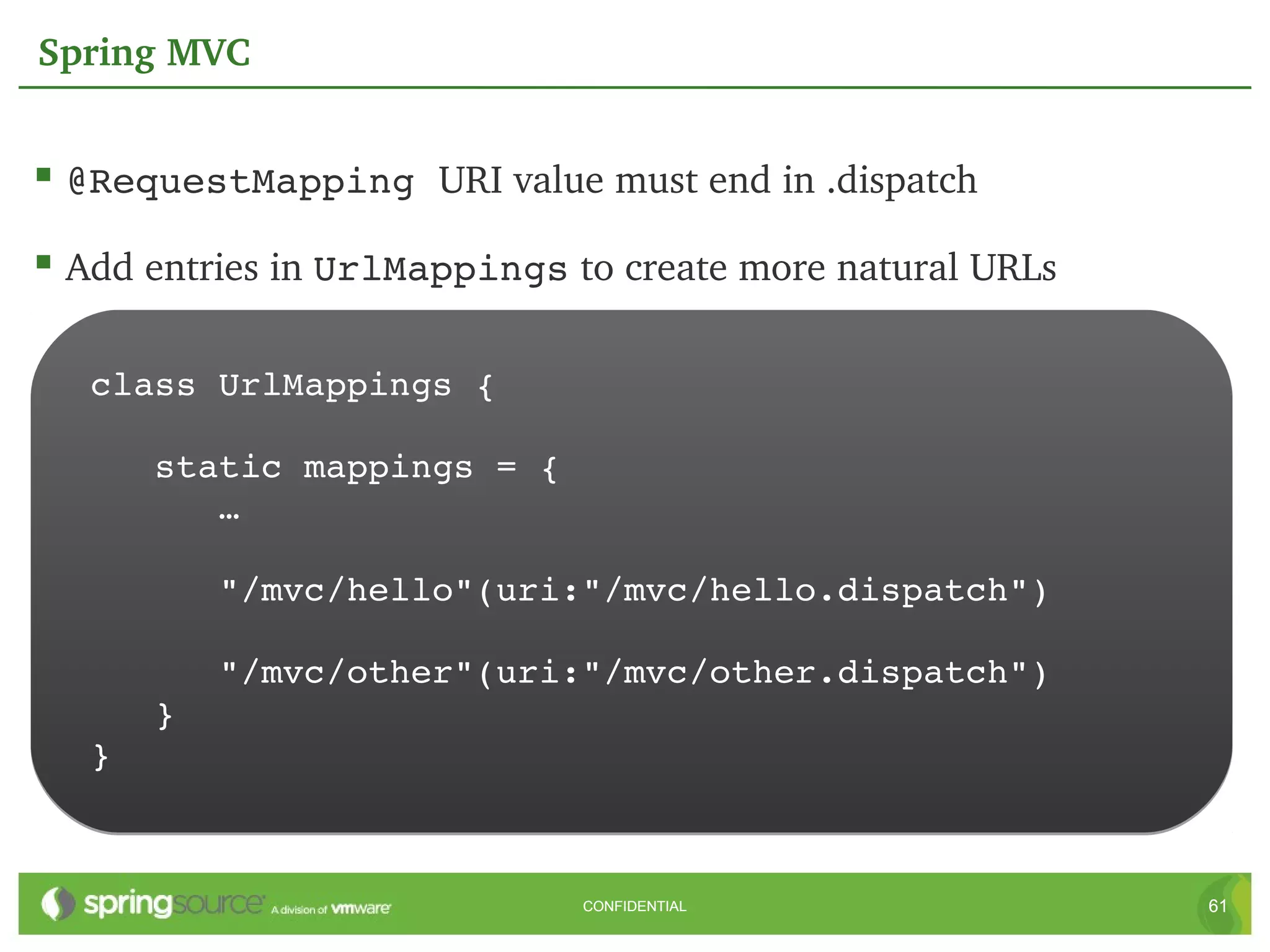 Spring MVC


 @RequestMapping URI value must end in .dispatch
 Add entries in UrlMappings to create more natural URLs

   class UrlMappings {

      static mappings = {
         …

         "/mvc/hello"(uri:"/mvc/hello.dispatch")

         "/mvc/other"(uri:"/mvc/other.dispatch")
      }
   }



                              CONFIDENTIAL                 61
 