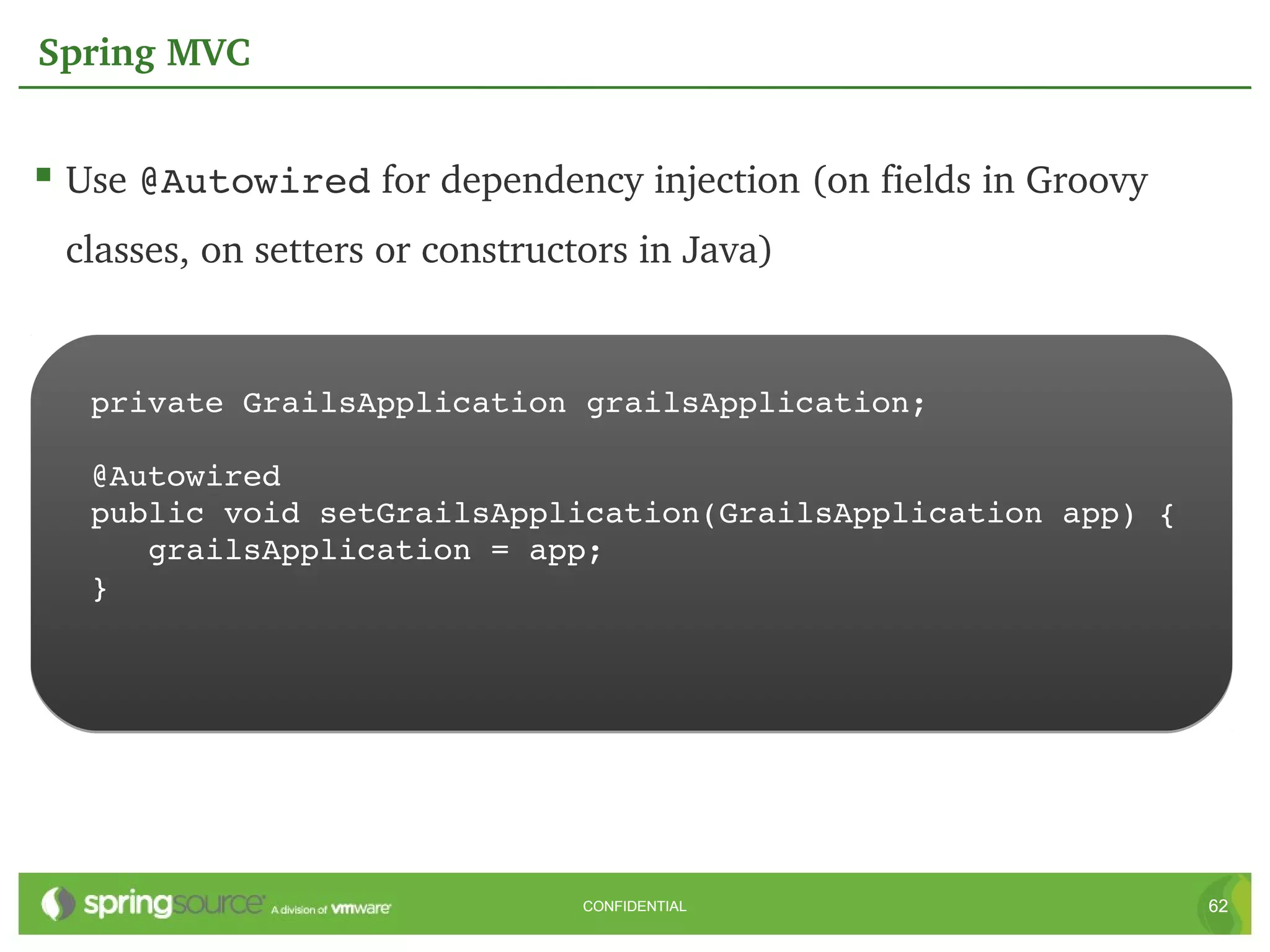 Spring MVC


 Use @Autowired for dependency injection (on fields in Groovy 
 classes, on setters or constructors in Java)


   private GrailsApplication grailsApplication;

   @Autowired
   public void setGrailsApplication(GrailsApplication app) {
      grailsApplication = app;
   }




                                 CONFIDENTIAL                     62
 
