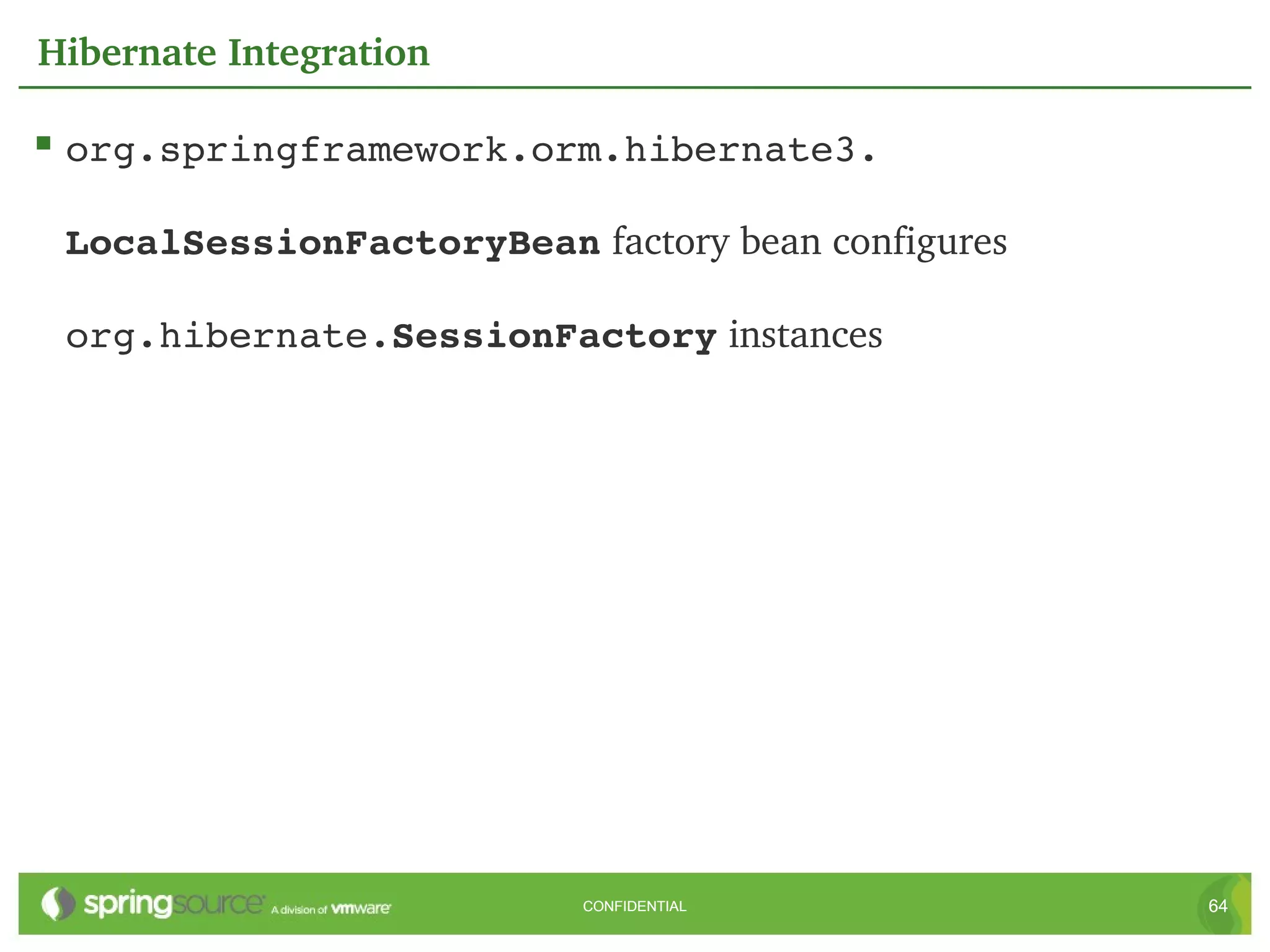 Hibernate Integration

 org.springframework.orm.hibernate3. 

 LocalSessionFactoryBean factory bean configures 

 org.hibernate.SessionFactory instances




                           CONFIDENTIAL             64
 