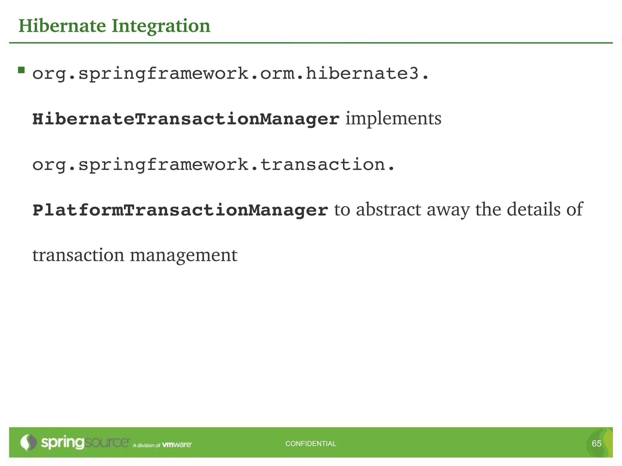 Hibernate Integration

 org.springframework.orm.hibernate3. 

 HibernateTransactionManager implements 

 org.springframework.transaction. 

 PlatformTransactionManager to abstract away the details of 

 transaction management




                           CONFIDENTIAL                        65
 
