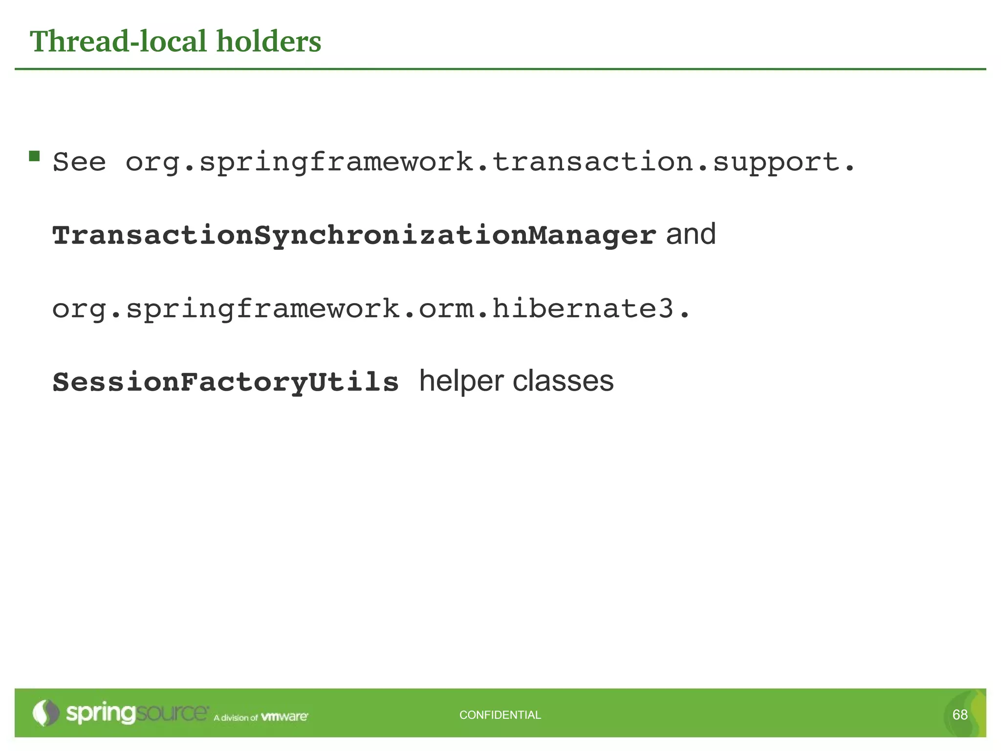 Thread­local holders


 See org.springframework.transaction.support. 

 TransactionSynchronizationManager and

 org.springframework.orm.hibernate3. 

 SessionFactoryUtils helper classes




                         CONFIDENTIAL             68
 