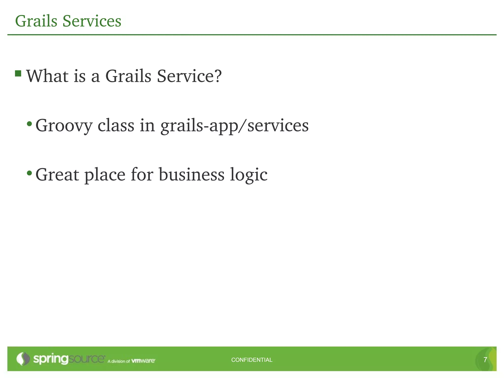 Grails Services


 What is a Grails Service?

 • Groovy class in grails­app/services

 • Great place for business logic




                              CONFIDENTIAL   7
 