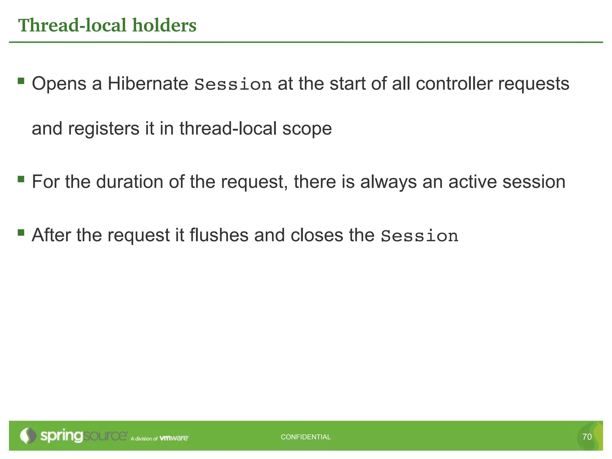 Thread­local holders


 Opens a Hibernate Session at the start of all controller requests

 and registers it in thread-local scope

 For the duration of the request, there is always an active session

 After the request it flushes and closes the Session




                                CONFIDENTIAL                           70
 