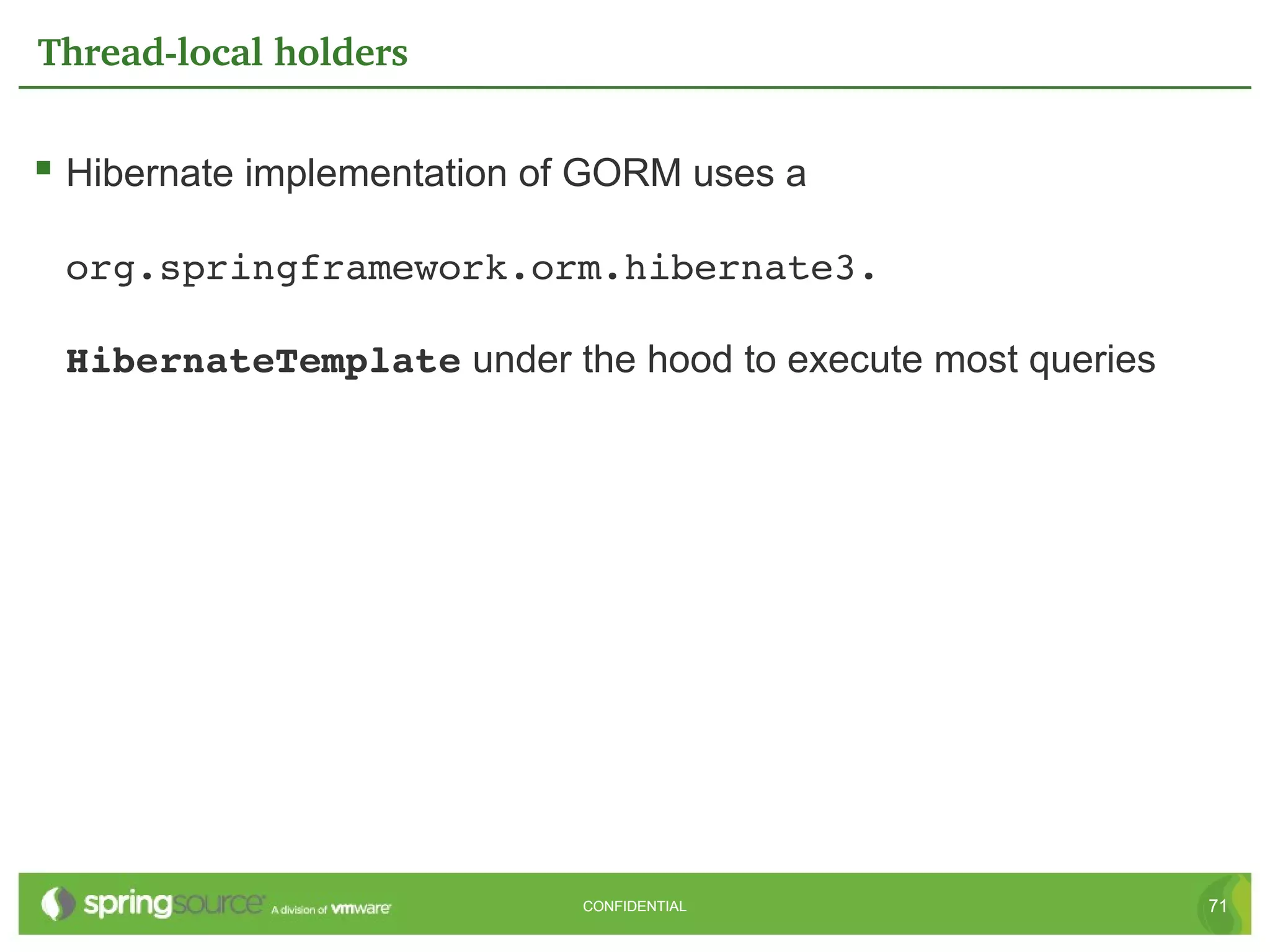 Thread­local holders


 Hibernate implementation of GORM uses a

 org.springframework.orm.hibernate3. 

 HibernateTemplate under the hood to execute most queries




                             CONFIDENTIAL                   71
 