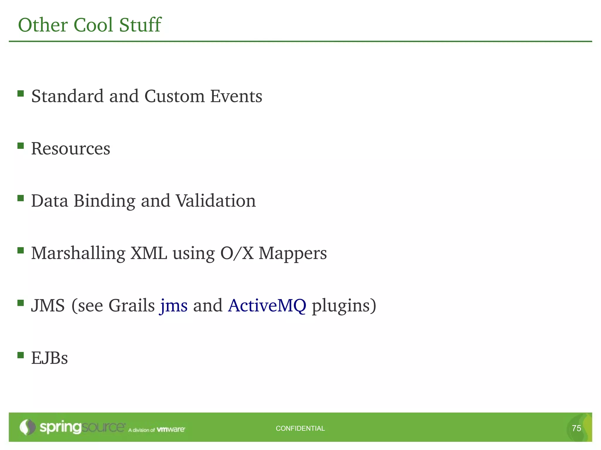 Other Cool Stuff


 Standard and Custom Events

 Resources

 Data Binding and Validation

 Marshalling XML using O/X Mappers

 JMS (see Grails jms and ActiveMQ plugins)

 EJBs


                                CONFIDENTIAL   75
 