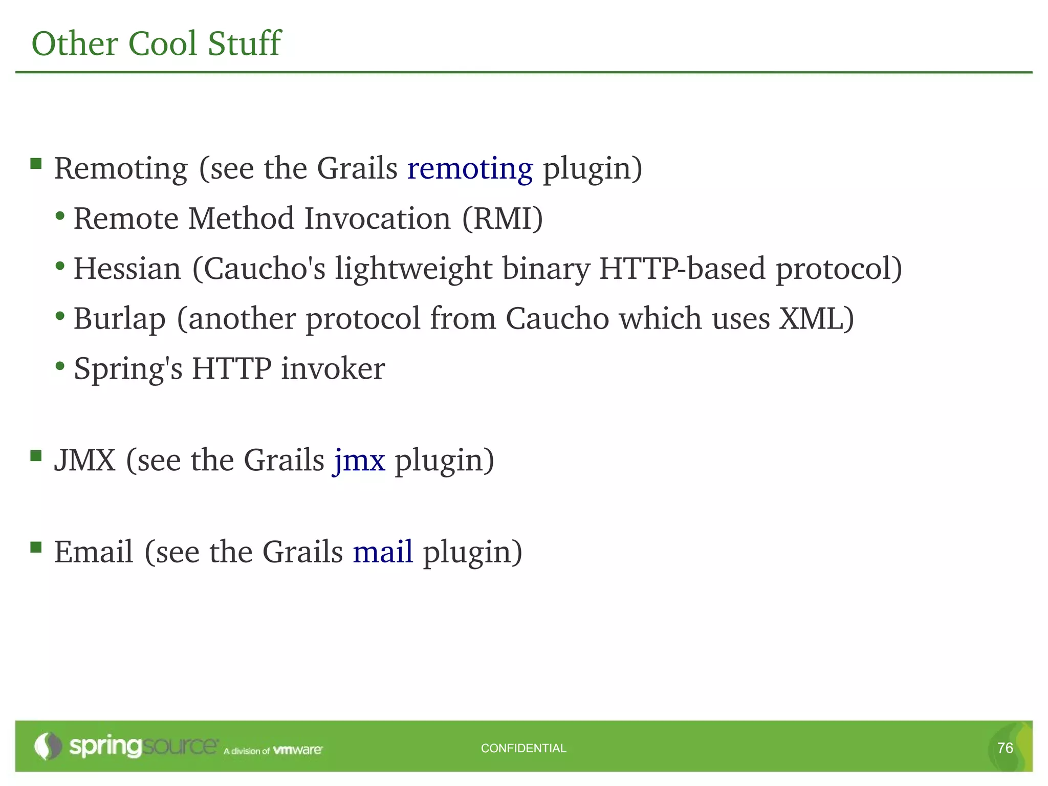 Other Cool Stuff


 Remoting (see the Grails remoting plugin)
  • Remote Method Invocation (RMI)
  • Hessian (Caucho's lightweight binary HTTP­based protocol)
  • Burlap (another protocol from Caucho which uses XML)
  • Spring's HTTP invoker

 JMX (see the Grails jmx plugin)

 Email (see the Grails mail plugin)




                                CONFIDENTIAL                    76
 