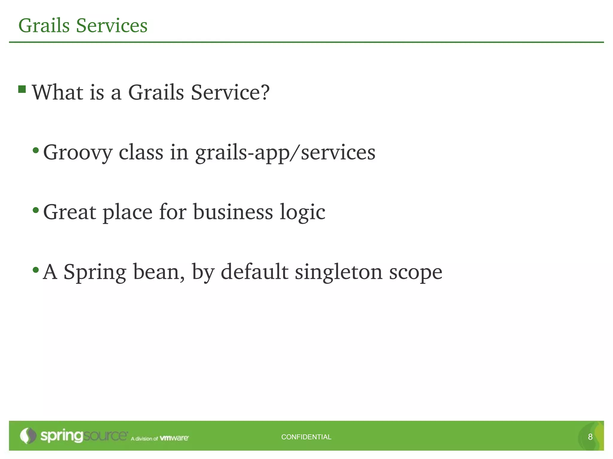 Grails Services


 What is a Grails Service?

 • Groovy class in grails­app/services

 • Great place for business logic

 • A Spring bean, by default singleton scope




                              CONFIDENTIAL     8
 
