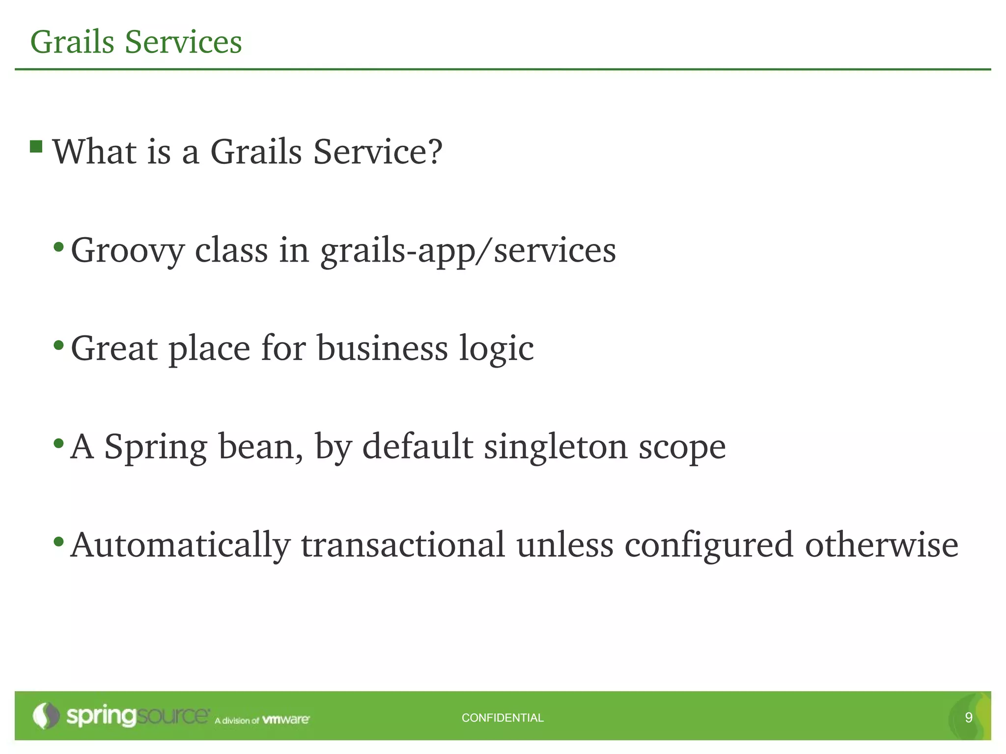 Grails Services


 What is a Grails Service?

 • Groovy class in grails­app/services

 • Great place for business logic

 • A Spring bean, by default singleton scope

 • Automatically transactional unless configured otherwise



                              CONFIDENTIAL                   9
 