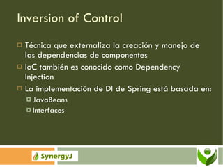 Inversion of Control Técnica que externaliza la creación y manejo de las dependencias de componentes IoC también es conocido como Dependency Injection La implementación de DI de Spring está basada en: JavaBeans Interfaces 