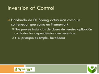 Inversion of Control Hablando de DI, Spring actúa más como un contenedor que como un Framework. Nos provee instancias de clases de nuestra aplicación con todas las dependencias que necesitan. Y su principio es simple: JavaBeans 