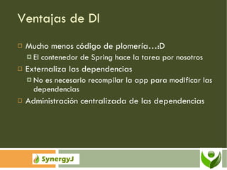 Ventajas de DI Mucho menos código de plomería…:D El contenedor de Spring hace la tarea por nosotros Externaliza las dependencias No es necesario recompilar la app para modificar las dependencias Administración centralizada de las dependencias 