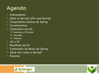 Agenda Antecedentes ¿Qué es Spring?, ¿Por qué Spring? Componentes básicos de Spring Características Contenedor de IoC Inversion of Control Ventajas Valores IoC y DI Beneficios del DI Contenedor de Beans de Spring ¿Qué más rodea a Spring? Resumen 