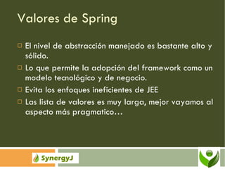 Valores de Spring El nivel de abstracción manejado es bastante alto y sólido. Lo que permite la adopción del framework como un modelo tecnológico y de negocio. Evita los enfoques ineficientes de JEE Las lista de valores es muy larga, mejor vayamos al aspecto más pragmatico… 