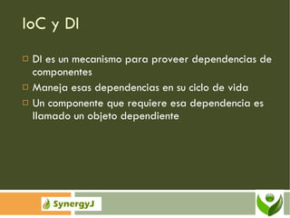 IoC y DI DI es un mecanismo para proveer dependencias de componentes Maneja esas dependencias en su ciclo de vida Un componente que requiere esa dependencia es llamado un objeto dependiente 