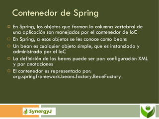 Contenedor de Spring En Spring, los objetos que forman la columna vertebral de una aplicación son manejados por el contenedor de IoC En Spring, a esos objetos se les conoce como beans Un bean es cualquier objeto simple, que es instanciado y administrado por el IoC La definición de los beans puede ser por: configuración XML y por anotaciones El contenedor es representado por: org.springframework.beans.factory.BeanFactory 
