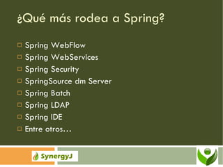 ¿Qué más rodea a Spring? Spring WebFlow Spring WebServices Spring Security SpringSource dm Server Spring Batch Spring LDAP Spring IDE Entre otros… 