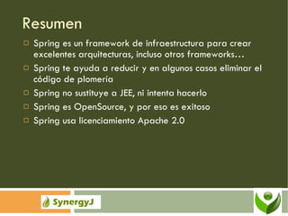 Resumen Spring es un framework de infraestructura para crear excelentes arquitecturas, incluso otros frameworks… Spring te ayuda a reducir y en algunos casos eliminar el código de plomería Spring no sustituye a JEE, ni intenta hacerlo Spring es OpenSource, y por eso es exitoso Spring usa licenciamiento Apache 2.0 