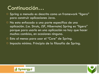 Continuación… Spring a menudo es descrito como un framework “ligero” para construir aplicaciones Java. No esta enfocado a una parte especifica de una aplicación. (i.e. Struts, JSF, Hibernate) Spring es “ligero” porque para usarlo en una aplicación no hay que hacer muchos cambios, en ocasiones ninguno.  Esto al menos para usar el “Core” de Spring. Impacto mínimo. Principio de la filosofía de Spring. 