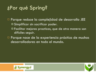 ¿Por qué Spring? Porque reduce la complejidad de desarrollo JEE Simplificar sin sacrificar poder. Facilitar mejores practicas, que de otra manera son difíciles seguir. Porque nace de la experiencia práctica de muchos desarrolladores en todo el mundo. 