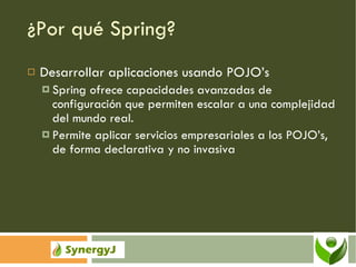 ¿Por qué Spring? Desarrollar aplicaciones usando POJO’s Spring ofrece capacidades avanzadas de configuración que permiten escalar a una complejidad del mundo real. Permite aplicar servicios empresariales a los POJO’s, de forma declarativa y no invasiva 