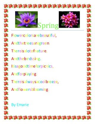 Spring
Flowercolorsarebeautiful,
Andthetreesaregreen.
Thereisalotofnature,
Andthebirdssing.
Itisagoodtimeforpicnics,
Andforplaying.
Thereisalwaysacoolbreeze,
Andflowersblooming.


By Emarie
 