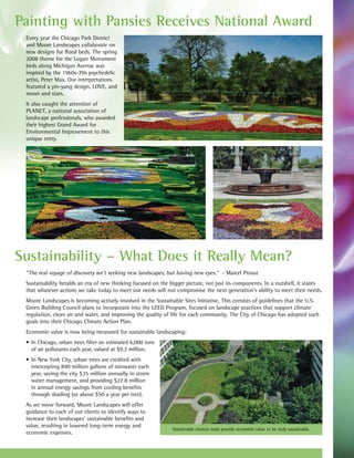 Painting with Pansies Receives National Award
 Every year the Chicago Park District
 and Moore Landscapes collaborate on
 new designs for floral beds. The spring
 2008 theme for the Logan Monument
 beds along Michigan Avenue was
 inspired by the 1960s-70s psychedelic
 artist, Peter Max. Our interpretations
 featured a yin-yang design, LOVE, and
 moon and stars.
 It also caught the attention of
 PLANET, a national association of
 landscape professionals, who awarded
 their highest Grand Award for
 Environmental Improvement to this
 unique entry.




Sustainability – What Does it Really Mean?
 “The real voyage of discovery isn’t seeking new landscapes, but having new eyes.” - Marcel Proust
 Sustainability heralds an era of new thinking focused on the bigger picture, not just its components. In a nutshell, it states
 that whatever actions we take today to meet our needs will not compromise the next generation’s ability to meet their needs.
 Moore Landscapes is becoming actively involved in the Sustainable Sites Initiative. This consists of guidelines that the U.S.
 Green Building Council plans to incorporate into the LEED Program, focused on landscape practices that support climate
 regulation, clean air and water, and improving the quality of life for each community. The City of Chicago has adopted such
 goals into their Chicago Climate Action Plan.
 Economic value is now being measured for sustainable landscaping:
 •	 In	Chicago,	urban	trees	filter	an	estimated	6,000	tons	
    of air pollutants each year, valued at $9.2 million.
 •	 In	New	York	City,	urban	trees	are	credited	with	
    intercepting 890 million gallons of rainwater each
    year, saving the city $35 million annually in storm
    water management, and providing $27.8 million
    in annual energy savings from cooling benefits
    through shading (or about $50 a year per tree).
 As we move forward, Moore Landscapes will offer
 guidance to each of our clients to identify ways to
 increase their landscapes’ sustainable benefits and
 value, resulting in lowered long-term energy and
                                                               Sustainable choices must provide economic value to be truly sustainable.
 economic expenses.
 