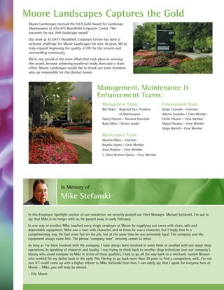 Moore Landscapes Captures the Gold
 Moore Landscapes received the ILCA Gold Award for Landscape
 Maintenance at 425/475 Woodfield Corporate Center. This
 accounts for our 29th landscape award!
 Our work at 425/475 Woodfield Corporate Center has been a
 welcome challenge for Moore Landscapes for over 18 years. We’ve
 truly enjoyed improving the quality of life for the tenants and
 surrounding community.
 We’re very proud of the team effort that took place in winning
 this award, because achieving excellence really does take a team
 effort. Moore Landscapes would like to thank our team members
 who are responsible for this distinct honor:



                                               Management, Maintenance &
                                               Enhancement Teams:
                                                   Management Team:                         Enhancement Team:
                                                   Bill Parker - Regional Vice President    Sergio Custodio - Foreman
                                                                 of Maintenance             Alberto Custodio – Crew Member
                                                   Nancy Hanson - Account Executive         Cicilio Paramo – Crew Member
                                                   Rudy Muro - Service Leader               Miguel Paramo – Crew Member
                                                                                            Diego Martell – Crew Member

                                                   Maintenance Team:
                                                   Dionisio Muro – Foreman
                                                   Rogelio Juarez – Crew Member
                                                   Jesus Romero – Crew Member
                                                   J. Julian Romero Zavala – Crew Member




                       In Memory of
                       Mike Stefanski

 In this Employee Spotlight section of our newsletter, we recently praised our Fleet Manager, Michael Stefanski. I’m sad to
 say that Mike is no longer with us. He passed away in early February.
 In one way or another Mike touched every single employee at Moore by supplying our crews with clean, safe and
 dependable equipment. Mike was a man with character, and at times he was a character, but I imply that in a
 complimentary way. He had some fun on the job, but at the same time he was extremely loyal. The company and the
 equipment always came first. The phrase “company man” certainly comes to mind.
 As long as I’ve been involved with the company, I have always been involved in some form or another with our repair shop
 operations. In speaking of character and loyalty, I was trying to think back to another shop technician over our company’s
 history who could compare to Mike in terms of these qualities. I had to go all the way back to a mechanic named Benson
 who worked for my father back in the early 70s. Having to go back more than 30 years to find a comparison, well…I’m not
 sure if I could come up with a higher tribute to Mike Stefanski than that. I can safely say that I speak for everyone here at
 Moore – Mike, you will truly be missed.
 – Eric Moore
 