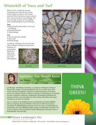 Winterkill of Trees and Turf
 Winter can be a tough time for your
 landscaping. Even with the best of care,
 winter weather can take its toll on plant
 materials. Winter lasts just as long as summer
 does, and can do just as much damage. Here
 are a few signs we look out for regarding
 winter-related problems in your landscape.
 Trees
 •		Broken	branches	from	winds	or	snow	and	
    ice build-up
 •		Discolored	branches
 •		Animal	damage	
 Turf
 •		Salt	and	snow	plow	damage		
 •		Snow	mold
 •	 Animal	damage
 Your	Moore	Landscapes	Account	Executive	
 will be calling to schedule an early-season
 inspection of
 your property.
 Solutions to
 these issues
 will be just a
 part of the
 early inspection.



                               Snow mold                                             Rabbit damage




                     Someone You Should Know
                     Jan Wemple


 Jan Wemple, Sales/Design Consultant, is a graduate of Marygrove College in
 Detroit with a degree in Economics/Business. She has extensive sales, client
                                                                                                           THINK
 service and sales management experience in delivering business-to-business
 services. Her primary function at Moore Landscapes is developing new commercial
 accounts, assisting in marketing, coordinating corresponding estimating and
                                                                                                           GREEN!
 proposal activities, and maintaining the client quality relationship with project
 managers as contracts are awarded.
 Jan is a member of the Building Owners and Managers Association (BOMA)
 and	was	named	the	Associate	Member	of	the	Year	in	2008.	She	has	been	a	
 cheerleader for BOMA/Suburban Chicago and for the value of membership and
 participation. She chairs BOMA/Suburban Chicago’s Membership Committee. Jan
 is also a member of the International Facility Management Association and is a
 Board Member with Volo Bog.




        Enhancing Environments Since 1948™
        1869 Techny Road Northbrook, IL 60062-5450 P 847 564-9393 F 847 564-9080 www.moorelandscapes.com
 