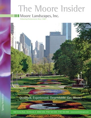 The Moore Insider
                            Enhancing Environments Since 1948™
Spring Newsletter




                            Qualified. Experienced. Dependable. Get Moore!



                    1869 Techny Road Northbrook, IL 60062-5450 P 847 564-9393 F 847 564-9080 www.moorelandscapes.com
 